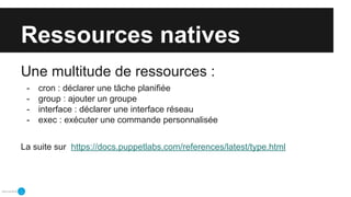 Ressources natives
Une multitude de ressources :
- cron : déclarer une tâche planifiée
- group : ajouter un groupe
- interface : déclarer une interface réseau
- exec : exécuter une commande personnalisée
La suite sur https://docs.puppetlabs.com/references/latest/type.html
 