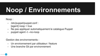 Noop / Environnements
Noop :
- /etc/puppet/puppet.conf :
[agent] noop = true
- Ne pas appliquer automatiquement le catalogue Puppet
- puppet agent -t --no-noop
Gestion des environnements :
- Un environnement par utilisateur / feature
- Une branche Git par environnement
 
