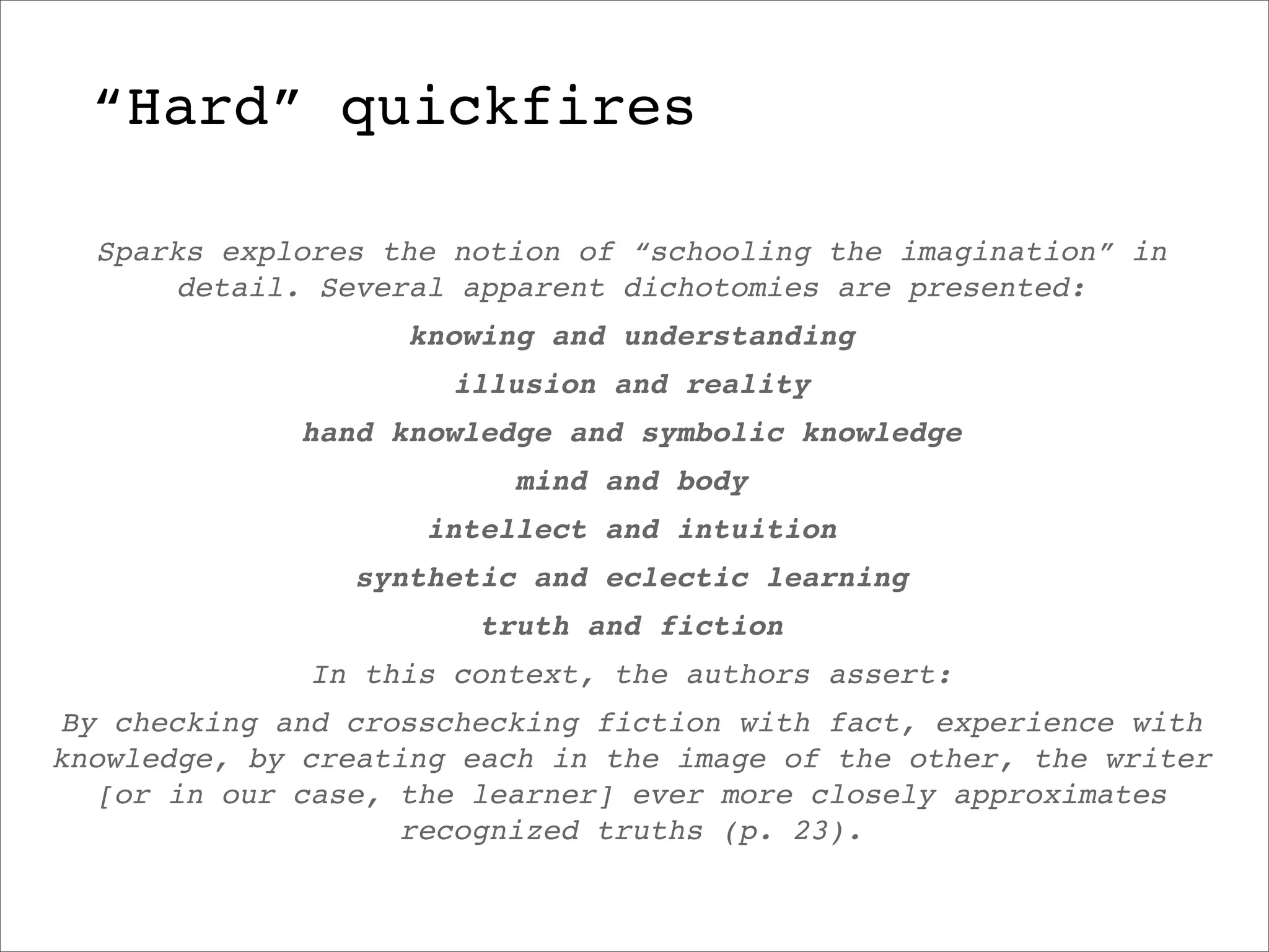 “Hard” quickfires

  Sparks explores the notion of “schooling the imagination” in
      detail. Several apparent dichotomies are presented:
                   knowing and understanding
                      illusion and reality
             hand knowledge and symbolic knowledge
                         mind and body
                    intellect and intuition
                synthetic and eclectic learning
                       truth and fiction
              In this context, the authors assert:
By checking and crosschecking fiction with fact, experience with
knowledge, by creating each in the image of the other, the writer
  [or in our case, the learner] ever more closely approximates
                   recognized truths (p. 23).
 