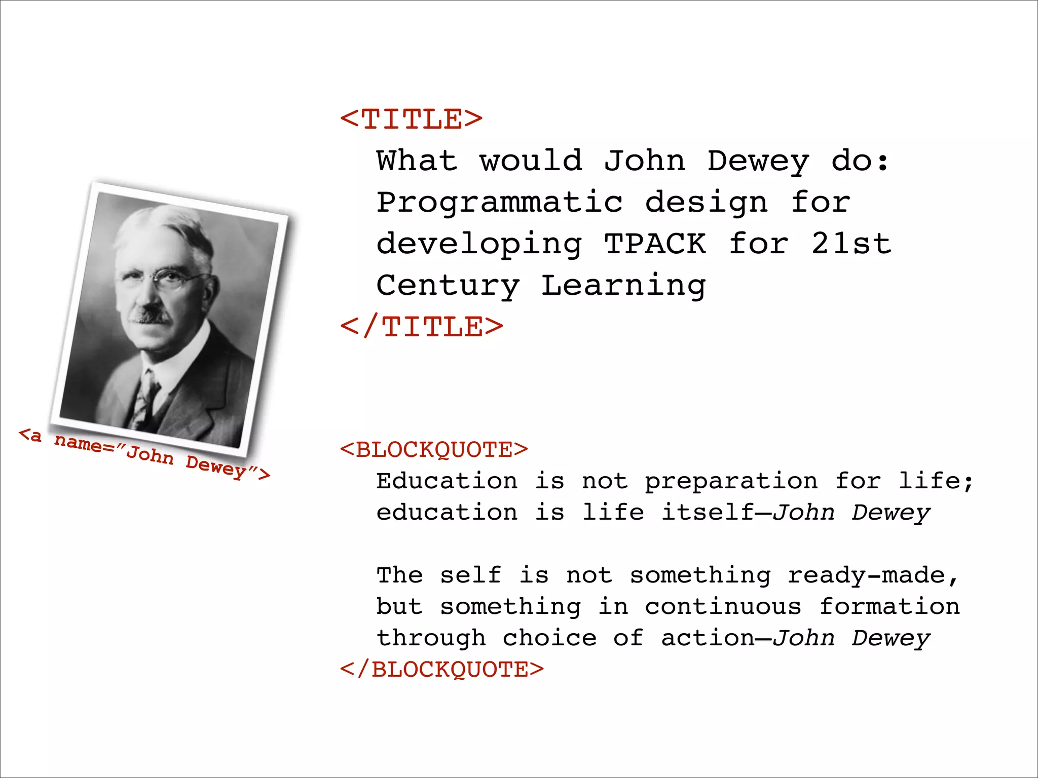 <TITLE>
                            ! What would John Dewey do:
                            ! Programmatic design for
                            ! developing TPACK for 21st
                            ! Century Learning
                            </TITLE>

<a na
      me=”J                 <BLOCKQUOTE>
            ohn D
                  ewey”
                        >   ! Education is not preparation for life;
                            ! education is life itself—John Dewey

                            ! The self is not something ready-made,
                            ! but something in continuous formation
                            ! through choice of action—John Dewey
                            </BLOCKQUOTE>
 