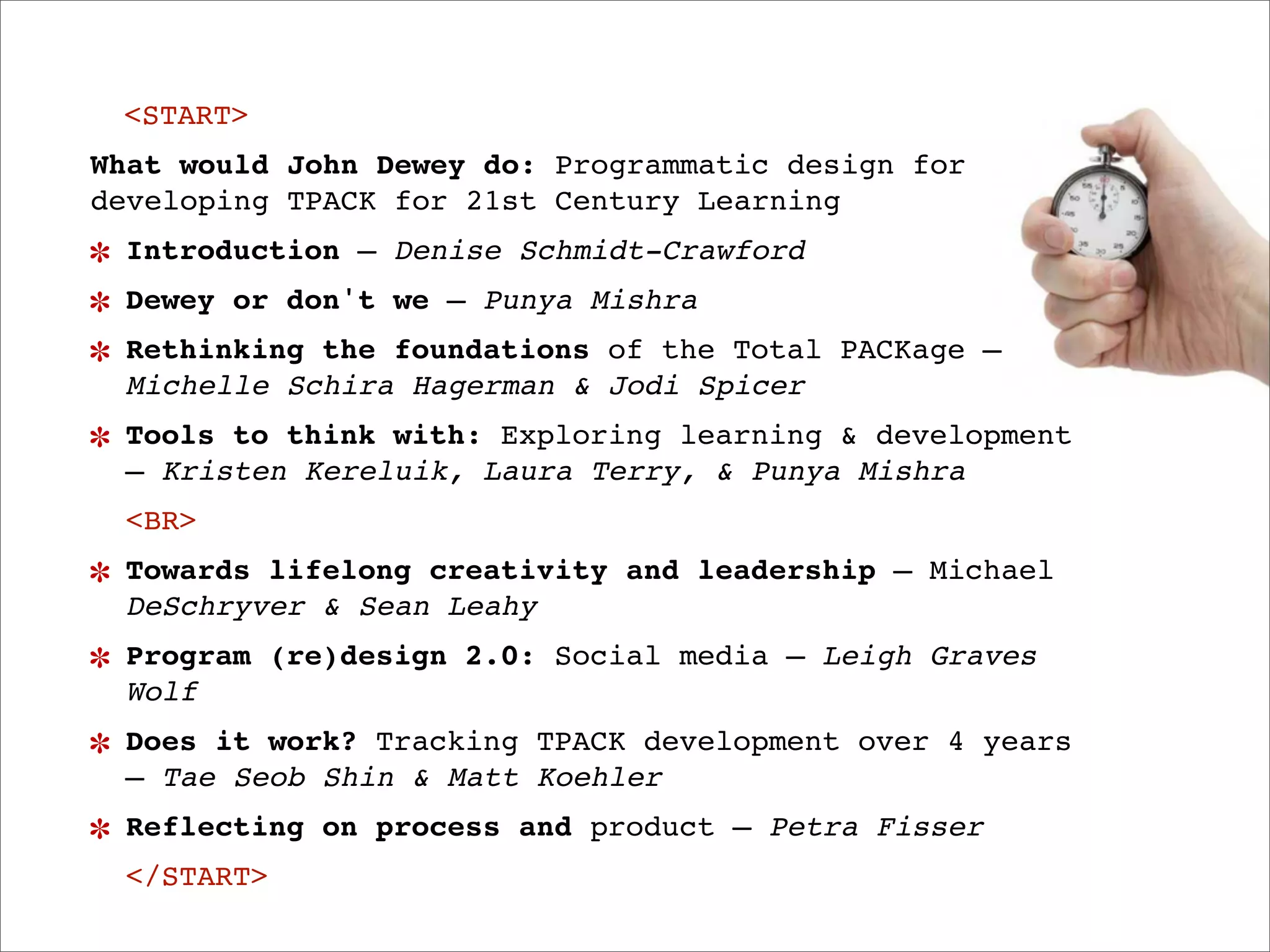 <START>
What would John Dewey do: Programmatic design for
developing TPACK for 21st Century Learning
 Introduction — Denise Schmidt-Crawford
 Dewey or don't we — Punya Mishra
 Rethinking the foundations of the Total PACKage —
 Michelle Schira Hagerman & Jodi Spicer
 Tools to think with: Exploring learning & development
 — Kristen Kereluik, Laura Terry, & Punya Mishra
 <BR>
 Towards lifelong creativity and leadership — Michael
 DeSchryver & Sean Leahy
 Program (re)design 2.0: Social media — Leigh Graves
 Wolf
 Does it work? Tracking TPACK development over 4 years
 — Tae Seob Shin & Matt Koehler
 Reflecting on process and product — Petra Fisser
 </START>
 