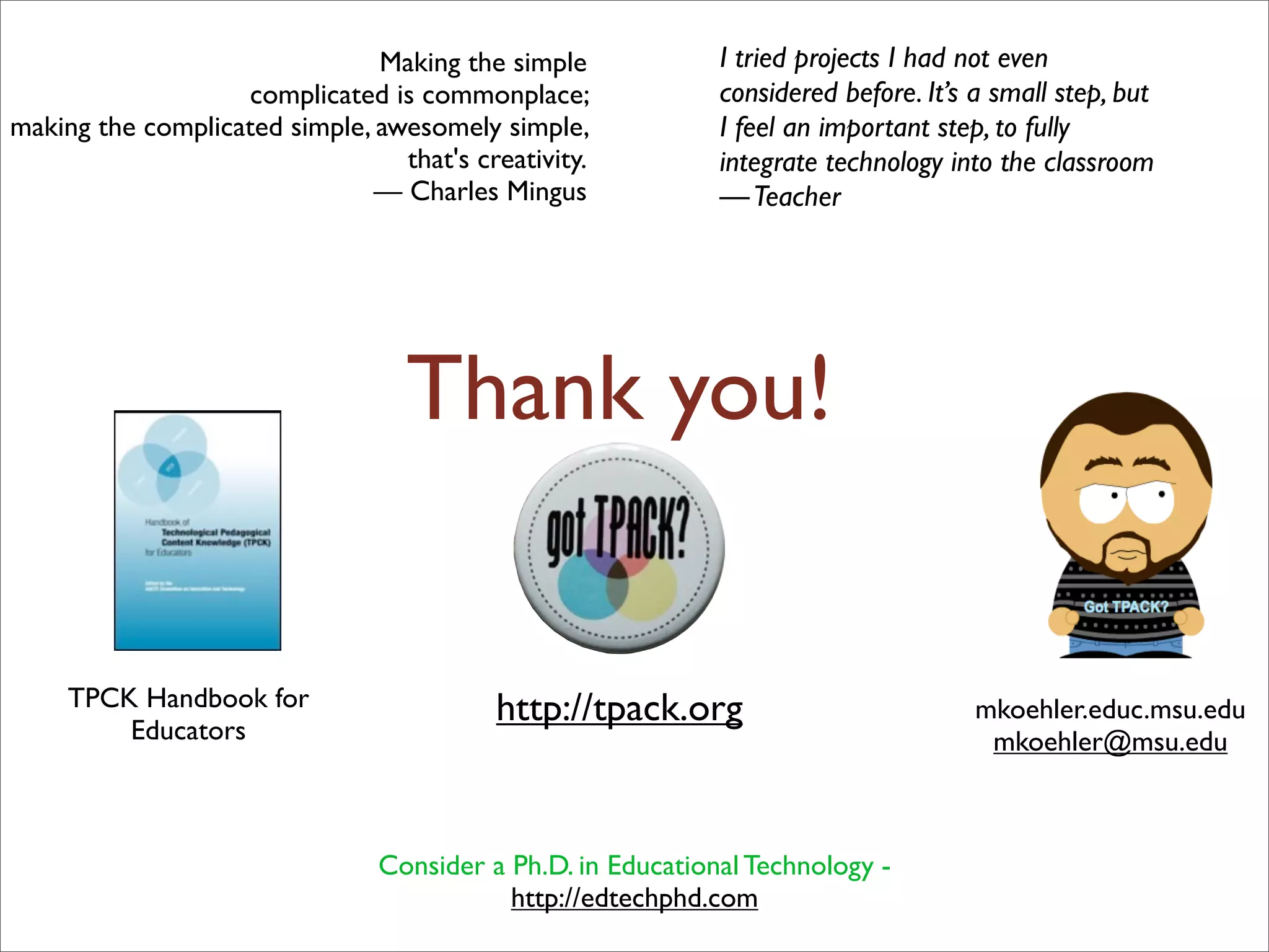 Making the simple             I tried projects I had not even
                   complicated is commonplace;               considered before. It’s a small step, but
making the complicated simple, awesomely simple,             I feel an important step, to fully
                                 that's creativity.          integrate technology into the classroom
                               — Charles Mingus              — Teacher




                                  Thank you!

                                                                                        TPACK SIG
                                                                                       Wed, 12:15 pm
     TPCK Handbook for                    http://tpack.org                           mkoehler.educ.msu.edu
         Educators                                                                    mkoehler@msu.edu



                                Consider a Ph.D. in Educational Technology -
                                           http://edtechphd.com
 