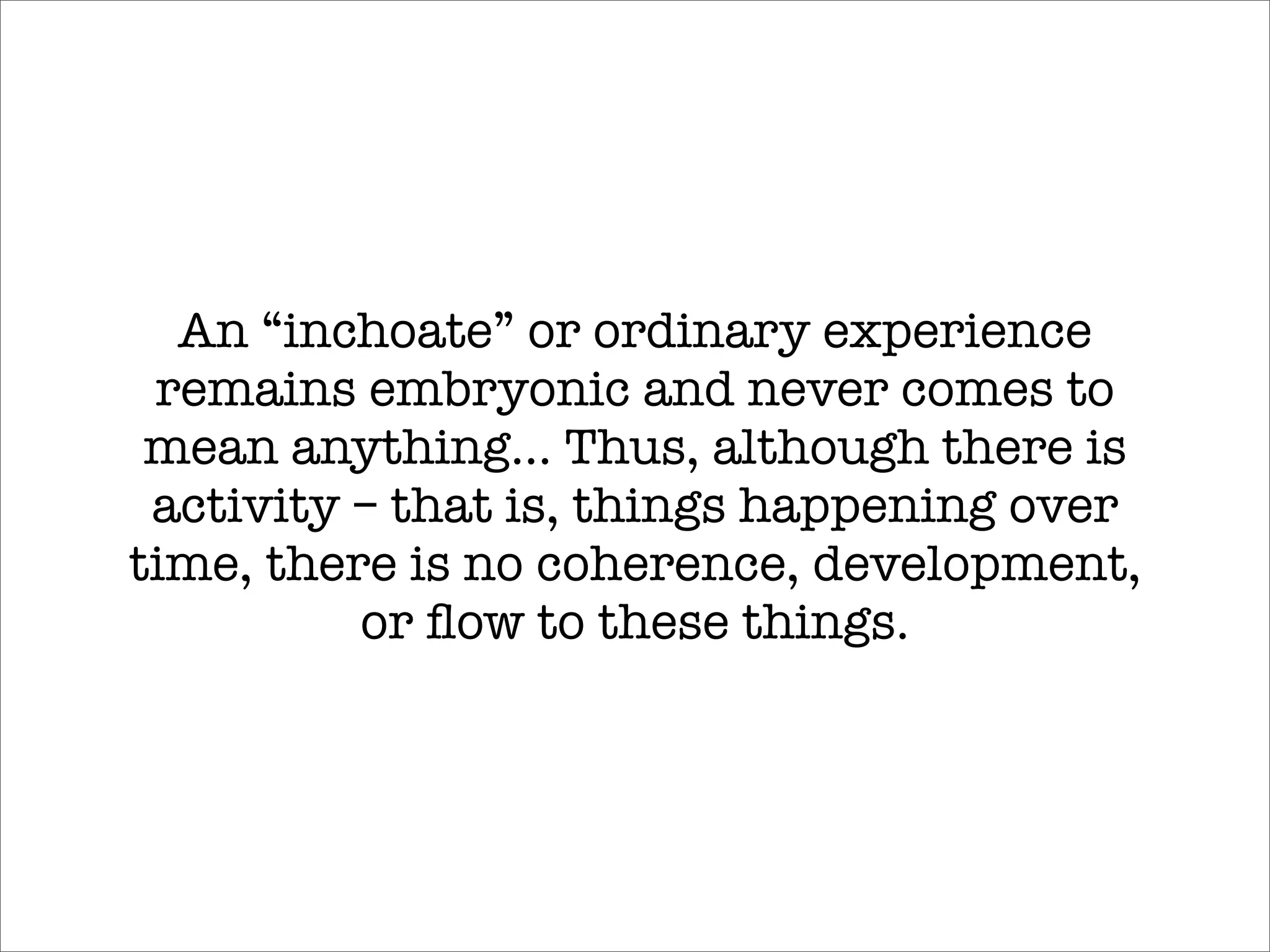 An “inchoate” or ordinary experience
 remains embryonic and never comes to
 mean anything... Thus, although there is
 activity – that is, things happening over
time, there is no coherence, development,
          or ﬂow to these things.
 
