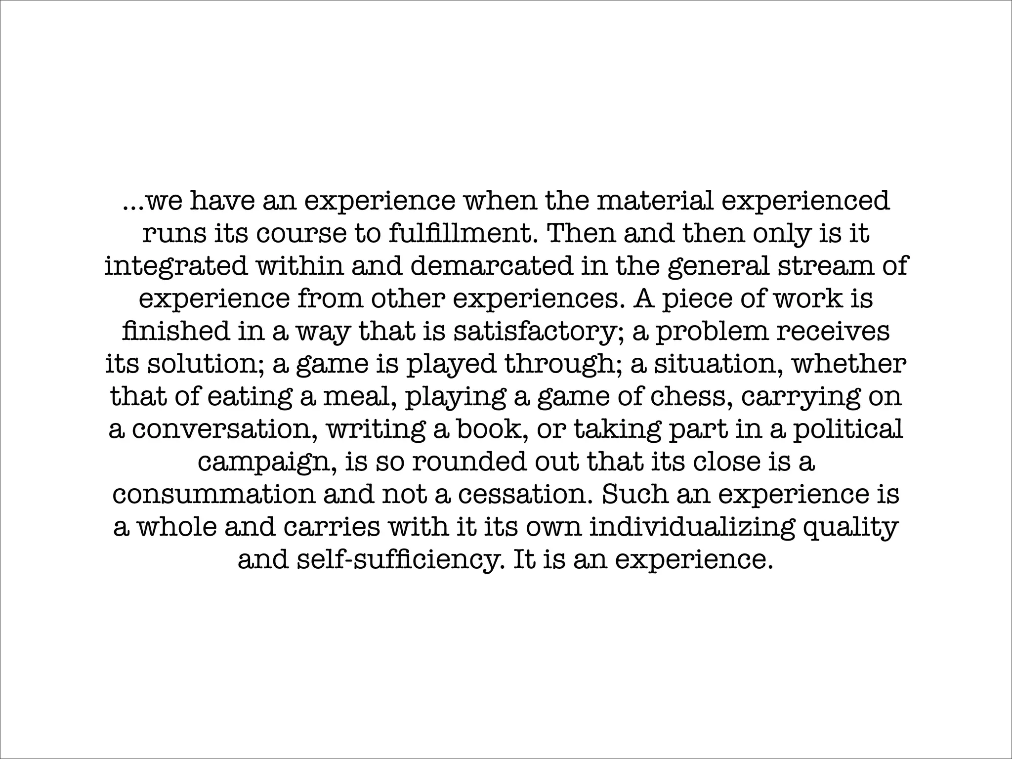 ...we have an experience when the material experienced
     runs its course to fulﬁllment. Then and then only is it
integrated within and demarcated in the general stream of
    experience from other experiences. A piece of work is
  ﬁnished in a way that is satisfactory; a problem receives
its solution; a game is played through; a situation, whether
 that of eating a meal, playing a game of chess, carrying on
a conversation, writing a book, or taking part in a political
        campaign, is so rounded out that its close is a
 consummation and not a cessation. Such an experience is
 a whole and carries with it its own individualizing quality
            and self-sufﬁciency. It is an experience.
 