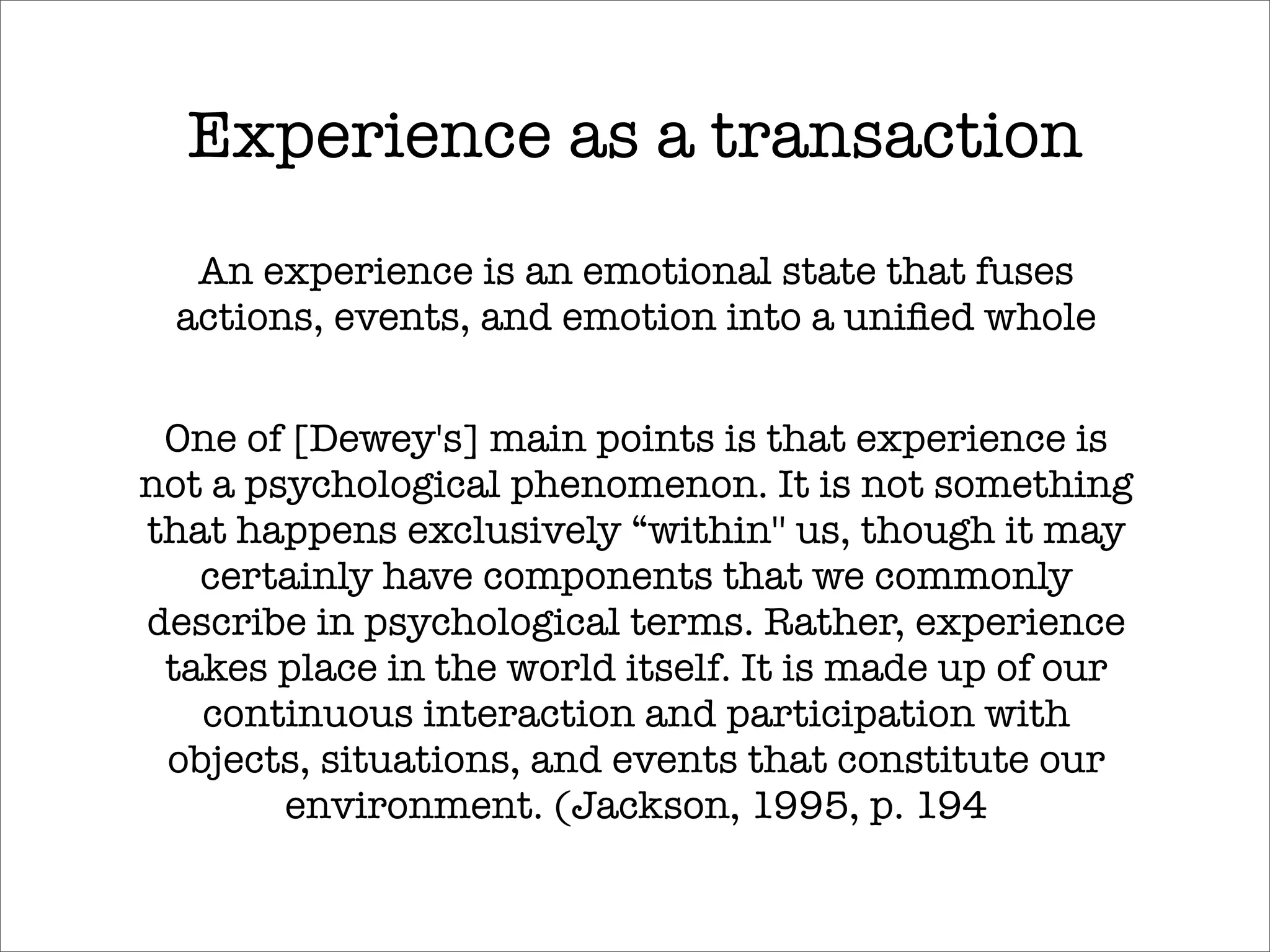 Experience as a transaction
  An experience is an emotional state that fuses
 actions, events, and emotion into a uniﬁed whole


 One of [Dewey's] main points is that experience is
not a psychological phenomenon. It is not something
that happens exclusively “within'' us, though it may
   certainly have components that we commonly
describe in psychological terms. Rather, experience
 takes place in the world itself. It is made up of our
   continuous interaction and participation with
 objects, situations, and events that constitute our
        environment. (Jackson, 1995, p. 194
 
