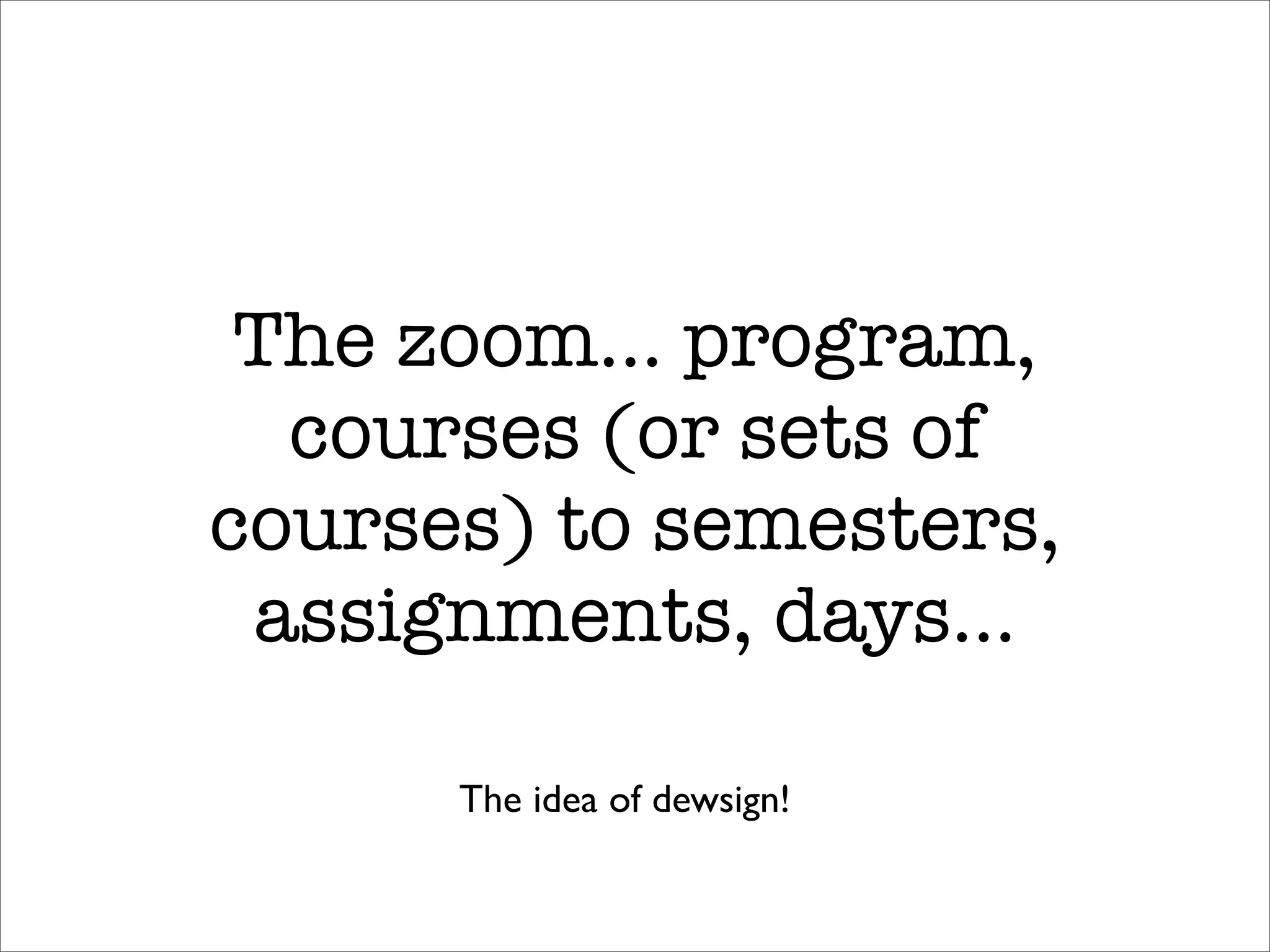 The zoom… program,
  courses (or sets of
courses) to semesters,
 assignments, days…

      The idea of dewsign!
 