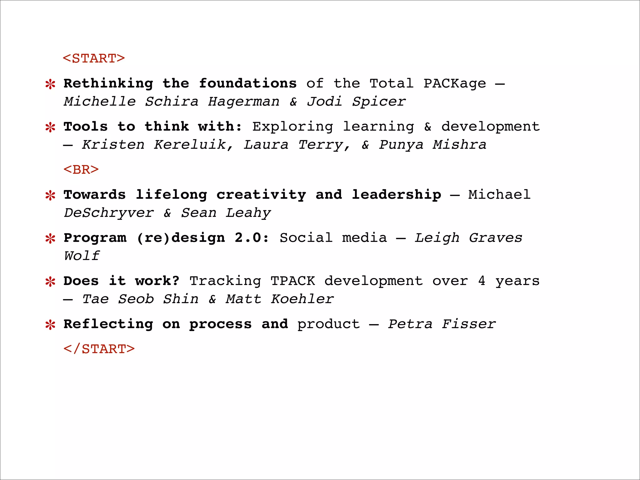 <START>
Rethinking the foundations of the Total PACKage —
Michelle Schira Hagerman & Jodi Spicer
Tools to think with: Exploring learning & development
— Kristen Kereluik, Laura Terry, & Punya Mishra
<BR>
Towards lifelong creativity and leadership — Michael
DeSchryver & Sean Leahy
Program (re)design 2.0: Social media — Leigh Graves
Wolf
Does it work? Tracking TPACK development over 4 years
— Tae Seob Shin & Matt Koehler
Reflecting on process and product — Petra Fisser
</START>
 