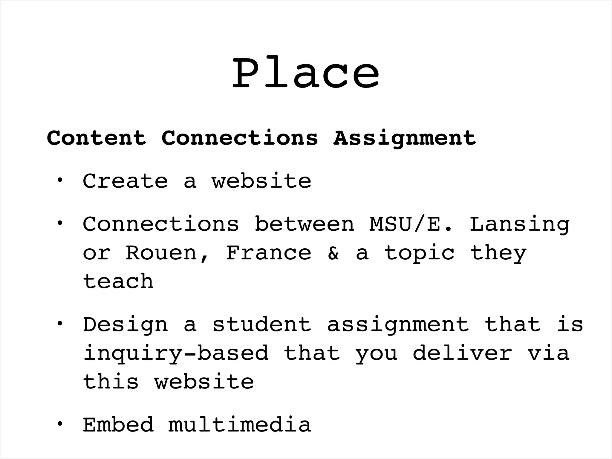Place
Content Connections Assignment
•   Create a website
•   Connections between MSU/E. Lansing
    or Rouen, France & a topic they
    teach
•   Design a student assignment that is
    inquiry-based that you deliver via
    this website
•   Embed multimedia
 