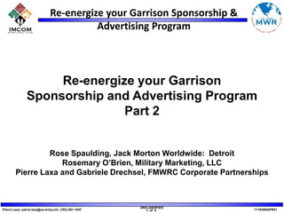 Re-energize your Garrison Sponsorship and Advertising Program Part 2 Rose Spaulding, Jack Morton Worldwide:  Detroit  Rosemary O’Brien, Military Marketing, LLC Pierre Laxa and Gabriele Drechsel, FMWRC Corporate Partnerships 
