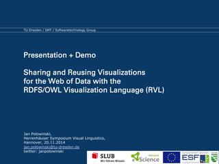 TU Dresden / SMT / Softwaretechnology Group 
Presentation + Demo 
Sharing and Reusing Visualizations 
for the Web of Data with the 
RDFS/OWL Visualization Language (RVL) 
Jan Polowinski, 
Herrenhäuser Symposium Visual Linguistics, 
Hannover, 20.11.2014 
jan.polowinski@tu-dresden.de 
twitter: janpolowinski 
 
