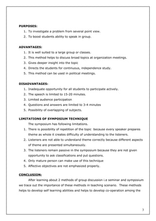 PURPOSES:
1. To investigate a problem from several point view.
2. To boost students ability to speak in group.
ADVANTAGES:
1. It is well suited to a large group or classes.
2. This method helps to discuss broad topics at organization meetings.
3. Gives deeper insight into the topic
4. Directs the students for continuous, independence study.
5. This method can be used in political meetings.
DISADVANTAGES:
1. Inadequate opportunity for all students to participate actively.
2. The speech is limited to 15-20 minutes.
3. Limited audience participation
4. Questions and answers are limited to 3-4 minutes
5. Possibility of overlapping of subjects.
LIMITATIONS OF SYMPOSIUM TECHNIQUE
The symposium has following limitations.
1. There is possibility of repetition of the topic because every speaker prepares
theme as whole it creates difficulty of understanding to the listeners.
2. Listeners are not able to understand theme correctly because different aspects
of theme are presented simultaneously.
3. The listeners remain passive in the symposium because they are not given
opportunity to ask classifications and put questions.
4. Only mature person can make use of this technique
5. Affective objectives are not emphasized properly.
CONCLUSION:
After learning about 2 methods of group discussion i.e seminar and symposium
we trace out the importance of these methods in teaching scenario. These methods
helps to develop self learning abilities and helps to develop co-operation among the
3
 