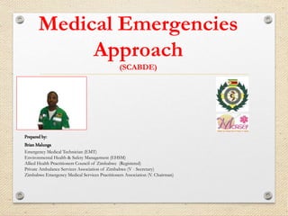 Medical Emergencies
Approach
(SCABDE)
Prepared by:
Brian Malunga
Emergency Medical Technician (EMT)
Environmental Health & Safety Management (EHSM)
Allied Health Practitioners Council of Zimbabwe (Registered)
Private Ambulance Services Association of Zimbabwe (V - Secretary)
Zimbabwe Emergency Medical Services Practitioners Association (V. Chairman)
 