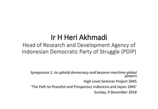Ir H Heri Akhmadi
Head of Research and Development Agency of
Indonesian Democratic Party of Struggle (PDIP)
Symposium 1: to uphold democracy and become maritime global
powers
High Level Seminar Project 2045
‘The Path to Peaceful and Prosperous Indonesia and Japan 2045’
Sunday, 9 December 2018
 