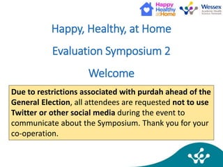 Happy, Healthy, at Home
Evaluation Symposium 2
Welcome
Due to restrictions associated with purdah ahead of the
General Election, all attendees are requested not to use
Twitter or other social media during the event to
communicate about the Symposium. Thank you for your
co-operation.
 