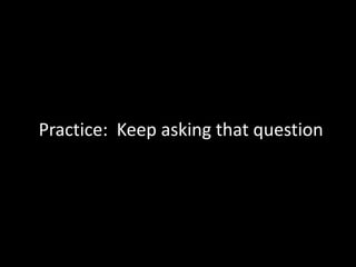 Practice: Keep asking that question
 