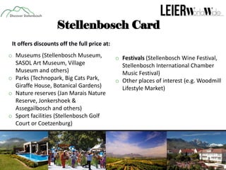 Stellenbosch Card
It offers discounts off the full price at:
o Museums (Stellenbosch Museum,
SASOL Art Museum, Village
Museum and others)
o Parks (Technopark, Big Cats Park,
Giraffe House, Botanical Gardens)
o Nature reserves (Jan Marais Nature
Reserve, Jonkershoek &
Assegailbosch and others)
o Sport facilities (Stellenbosch Golf
Court or Coetzenburg)

o Festivals (Stellenbosch Wine Festival,
Stellenbosch International Chamber
Music Festival)
o Other places of interest (e.g. Woodmill
Lifestyle Market)

 