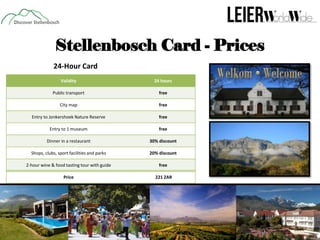 Stellenbosch Card - Prices
24-Hour Card
Validity

24 hours

Public transport

free

City map

free

Entry to Jonkershoek Nature Reserve

free

Entry to 1 museum

free

Dinner in a restaurant

30% discount

Shops, clubs, sport facilities and parks

20% discount

2-hour wine & food tasting tour with guide

free

Price

221 ZAR

 