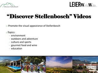 “Discover Stellenbosch” Videos
o Promote the visual appearance of Stellenbosch
oTopics:
- environment
- outdoors and adventure
- culture and sports
- gourmet food and wine
- education

 