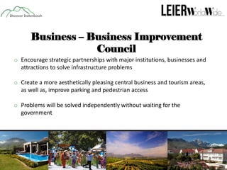 Business – Business Improvement
Council
o Encourage strategic partnerships with major institutions, businesses and
attractions to solve infrastructure problems
o Create a more aesthetically pleasing central business and tourism areas,
as well as, improve parking and pedestrian access
o Problems will be solved independently without waiting for the
government

 