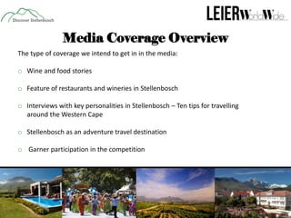 Media Coverage Overview
The type of coverage we intend to get in in the media:

o Wine and food stories
o Feature of restaurants and wineries in Stellenbosch
o Interviews with key personalities in Stellenbosch – Ten tips for travelling
around the Western Cape
o Stellenbosch as an adventure travel destination
o Garner participation in the competition

 