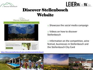 Discover Stellenbosch
Website
o Showcase the social media campaign
o Videos on how to discover
Stellenbosch
o Information on the competition, wine
festival, businesses in Stellenbosch and
the Stellenbosch City Card
http://discoverstellenbosch.wix.com/discoverstellenbosch

 