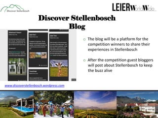Discover Stellenbosch
Blog
o The blog will be a platform for the
competition winners to share their
experiences in Stellenbosch
o After the competition guest bloggers
will post about Stellenbosch to keep
the buzz alive

www.discoverstellenbosch.wordpress.com

 