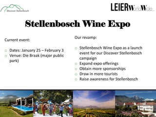 Stellenbosch Wine Expo
Current event:
o Dates: January 25 – February 3
o Venue: Die Braak (major public
park)

Our revamp:
o Stellenbosch Wine Expo as a launch
event for our Discover Stellenbosch
campaign
o Expand expo offerings
o Obtain more sponsorships
o Draw in more tourists
o Raise awareness for Stellenbosch

 