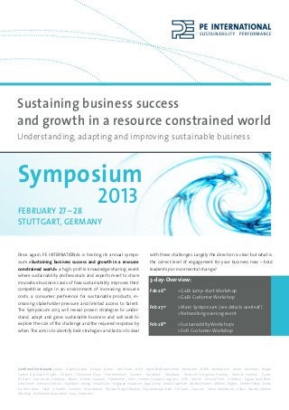 Sustaining business success
and growth in a resource constrained world
Understanding, adapting and improving sustainable business



Symposium
	 	 	 27 – 28   2013
february
          	
stuttgart, germany


Once again, PE INTERNATIONAL is hosting its annual sympo-                                  with these challenges. Largely the direction is clear but what is
sium »Sustaining business success and growth in a resource                                 the correct level of engagement for your business now – bold
constrained world« a high-profile knowledge-sharing event                                  leadership or incremental change?
where sustainability professionals and experts meet to share
innovative business cases of how sustainability improves their                             3-day-Overview:
competitive edge in an environment of increasing resource                                  Feb 26th 	         > GaBi Jump-start Workshop
costs, a consumer preference for sustainable products, in-                                 			                > GaBi Customer Workshop
creasing stakeholder pressure and limited access to talent.
                                                                                           Feb 27th 		        > Main Symposium (see details overleaf)
The Symposium 2013 will reveal proven strategies to under-
                                                                                           			                > Networking evening event
stand, adapt and grow sustainable business and will seek to
explore the size of the challenge and the required response by                             Feb 28th 	         > Sustainability Workshops
when. The aim is to identify best strategies and tactics to deal                           			                > SoFi Customer Workshop




Confirmed Participants adidas - Alcatel-Lucent - Allianz - Amcor - Arla Foods - BASF - Bayer MaterialScience - Beiersdorf - BMW - Bombardier - Bosch - Buckman - Bunge
Carbon Disclosure Project - Chevron - Cleveland Clinic - Commerzbank - Daimler - Decathlon - DekaBank - Deutsche Fertighaus Holding - Drees & Sommer - Dyson
DZ Bank - East Asiatic Company - Edana - Evonik - Faurecia - Fraunhofer - Geze - Hermes Transport Logistics - Hilti - Holcim - Innovia Films - Interface - Jaguar Land Rover
John Deere - Johnson Controls - KapStone - Keurig - Knauf Gips - Kingspan Insulation - Lego Group - Lindal Dispenser - LM Wind Power - Mibelle - Migros - Mettler Toledo - Nokia
Rio Tinto Alcan - Sasol - Schindler - Siemens - Teijin Aramid - Thyssen Krupp Elevators - ThyssenKrupp Steel - UK Cares - Umicore - Union Investment - Velux - Wacker Chemie
Wessling - Worldsteel Association - Yara - Zumtobel….
 