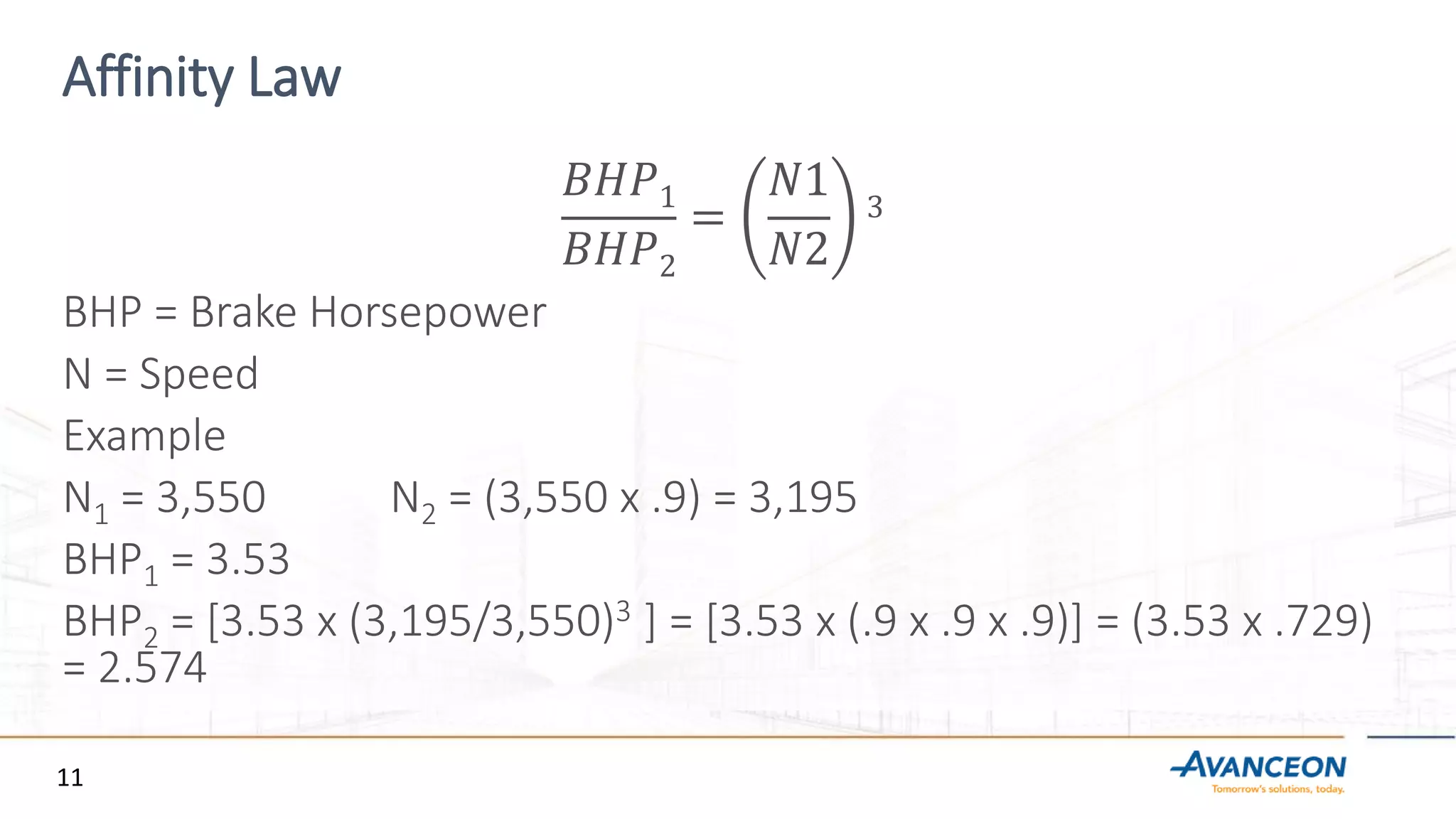 Affinity Law
𝐵𝐻𝑃1
𝐵𝐻𝑃2
=
𝑁1
𝑁2
3
BHP = Brake Horsepower
N = Speed
Example
N1 = 3,550 N2 = (3,550 x .9) = 3,195
BHP1 = 3.53
BHP2 = [3.53 x (3,195/3,550)3 ] = [3.53 x (.9 x .9 x .9)] = (3.53 x .729)
= 2.574
11
 