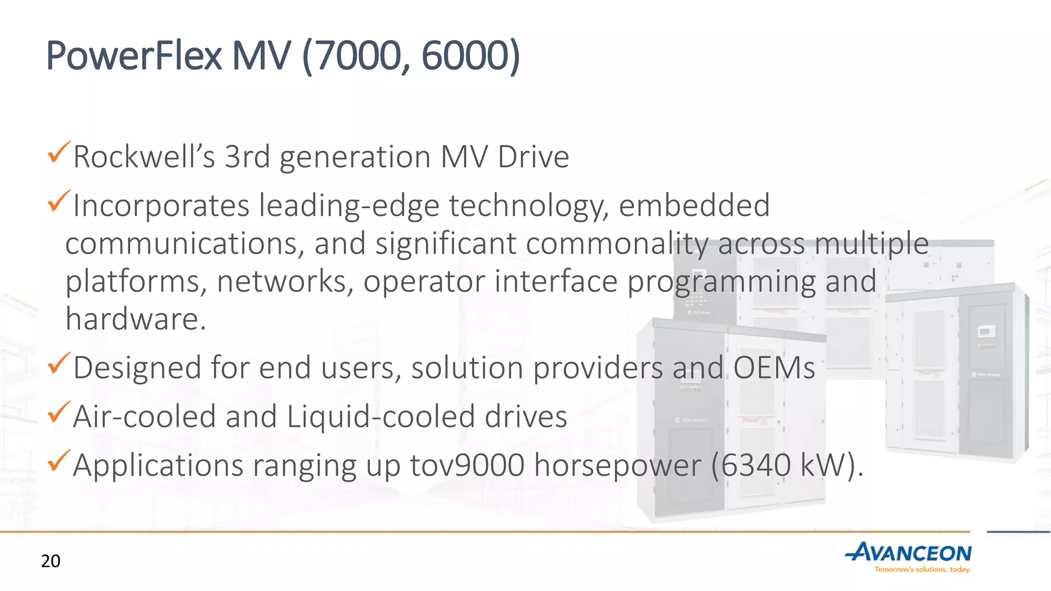 PowerFlex MV (7000, 6000)
Rockwell’s 3rd generation MV Drive
Incorporates leading-edge technology, embedded
communications, and significant commonality across multiple
platforms, networks, operator interface programming and
hardware.
Designed for end users, solution providers and OEMs
Air-cooled and Liquid-cooled drives
Applications ranging up tov9000 horsepower (6340 kW).
20
 