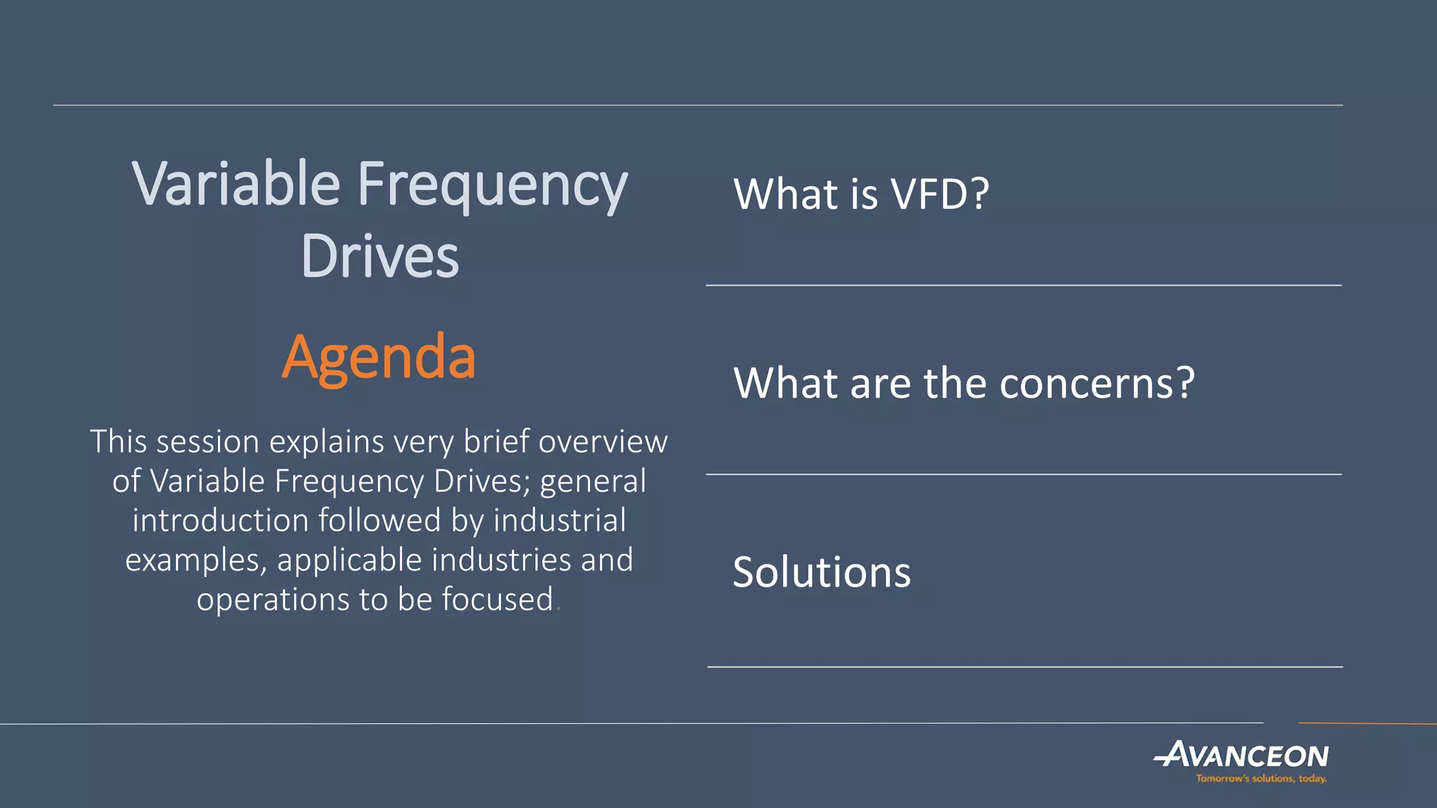 Variable Frequency
Drives
Agenda
This session explains very brief overview
of Variable Frequency Drives; general
introduction followed by industrial
examples, applicable industries and
operations to be focused.
What is VFD?
What are the concerns?
Solutions
 