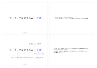 データ . アルゴリズム 予測
© Hideo Hirose
何か、というのは、予測であることが多いので、
「データ . アルゴリズム ~ 予測」、という模式のようになっていると解釈されます。
お互いの相性を考えた組み合わせによる相互作用
最適化という基準
データ . アルゴリズム 予測
何をしたいのか
© Hideo Hirose
ここで、赤い・の意味は、データとアルゴリズムの間でお互いの相性を考えた組み合
わせによる相互作用のことを表し、
赤い波は、最適化という基準に従って、何かをやりたい、例えば予測を行いたい、と
いう模式になります。
 