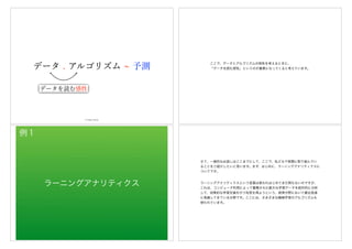 データ . アルゴリズム 予測
データを読む感性
© Hideo Hirose
ここで、データとアルゴリズムの相性を考えるときに、
「データを読む感性」というのが重要になってくると考えています。
ラーニングアナリティクス
例１
さて、一般的なお話しはここまでにして、ここで、私どもで実際に取り組んでい
ることをご紹介したいと思います。まず、はじめに、ラーニングアナリティクスに
ついてです。
ラーニングアナリティクスという言葉は使われはじめてまだ間もないのですが、
これは、コンピュータ利用によって蓄積された膨大な学習データを統計的に分析
して、効果的な学習支援を行う知見を得ようという、教育分野において最近急速
に発展してきている分野です。ここには、さまざまな機械学習のアルゴリズムも
使われています。
 