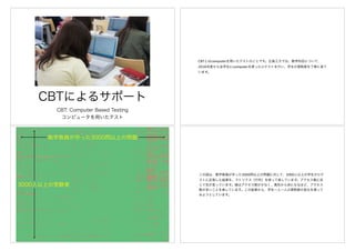 CBTによるサポート
CBT: Computer Based Testing
コンピュータを用いたテスト
CBTとはcomputerを用いたテストのことです。広島工大では、数学科目について、
2016年度から全学生にcomputerを使った小テストを行い、学生の習熟度を丁寧に見て
います。
数学教員が作った3000問以上の問題
3000人以上の受験者
この図は、数学教員が作った3000問以上の問題に対して、3000人以上の学生が小テ
ストに応答した結果を、マトリクス（行列）を使って表しています。アクセス数に応
じて色が変っています。緑はアクセス数が少なく、黄色から赤になるほど、アクセス
数が多いことを表しています。この結果から、学生一人一人の習熟度の変化を探って
みようとしています。
 