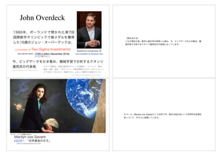 John Overdeck
1986年、ポーランドで開かれた第7回
国際数学オリンピックで銀メダルを獲得
した16歳のジョン・オーバーデックは、
co-founder of Two Sigma Investments
今、ビッグデータをかき集め、機械学習で分析するクオンツ
運用派の代表格
https://forbesjapan.com/articles/detail/12671
Stanford University 卒
US$5.5 billion (November 2018) vice president at Amazon.comREAL TIME NET WORTH
6,000億円以上
クオンツ運用は、高度な数学的テクニックを駆使し、マーケット（株式、
債券、為替、金利、コモディティ）や経済情勢などのデータをコンピュー
タで分析して作られた「数理モデル」に従って運用する投資スタイル
https://www.iﬁnance.ne.jp/glossary/fund/fun125.html
（間をあける）
これが現在の姿。数学と統計学を修得した彼は、今、ビッグデータをかき集め、機
械学習で分析するクオンツ運用派の代表格になっています。
Photo: Paul Harris / Getty Images
https://courrier.jp/news/archives/121792/
Marilyn vos Savant
IQ228！ 「世界最高の天才」
AI
モンティ・ホール問題で有名な
もう一人。Marilyn vos Savantという女性です。彼女はIQ228という世界的な記録を
持っていて、ギネスに登場しています。
 