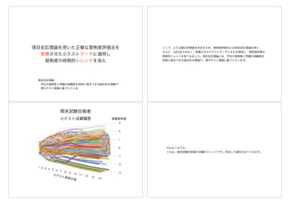 項目反応理論を用いた正確な習熟度評価法を
累積させた小テストデータに適用し
習熟度の時間的トレンドを見た
項目反応理論：
 学生の習熟度と問題の困難度を同時に推定できる統計的な理論で
 現代テスト理論に基づいている
ここで、より正確な評価値を求めるため、習熟度評価法には項目反応理論を用い、
さらに、1回1回ではなく、累積させた小テストデータにそれを適用し、習熟度評価の
時間的トレンドを見てみました。項目反応理論とは、学生の習熟度と問題の困難度を
同時に推定できる統計的な理論で、現代テスト理論に基づいています。
小テスト成績履歴
それがこれです。
これは、期末試験合格者の成績のトレンドです。安定した傾向がみてとれます。
 