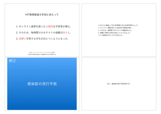 1. オンライン演習を使った主体的な学習者が増え，
2. そのため，毎時間での小テストの成績は向上し，
3. 真 に学習する学生が目につくようになった.
HIT教育経過３年目にあたって
平成30年度(第69回)電気・情報関連学会中国支部連合大会
CBTインテンシブフォローアッププログラムの成果
このように実施してきたHIT教育におけるCBT利用によって、
1. オンライン演習を使った主体的な学習者が増え，
2. そのため，毎時間での小テストの成績は向上し，
3. 真 に学習する学生が目につくようになった.
という結果を示すことができました。
感染症の流行予測
例２
次に、感染症の流行予測の例です。
 