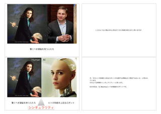 Photo: Paul Harris / Getty Images
驚くべき頭脳を持つ人たち
AI
二人のような人物はまれに見るすぐれた知能の持ち主だと思いますが、
Photo: Paul Harris / Getty Images
AI
ヒトの知能を上回るロボット
シンギュラリティ
Human
驚くべき頭脳を持つ人たち
今、そのヒトの知能を上回るロボットが出現する時期はもう間近ではないか、と言われ
ています。
そのような時期をシンギュラリティーと言います。
右の女性は、Ex MachinaというSF映画のロボットです。
 