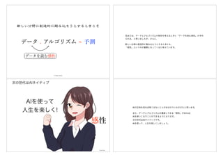 データ . アルゴリズム 予測
データを読む感性
© Hideo Hirose
先ほどは、データとアルゴリズムの相性を考えるときに「データを読む感性」が求め
られる、と言いましたが、さらに、
新しい分野に創造的に踏み込もうとするときにも、
「感性」というのが重要になってくると考えています。
AIを使って
人生を楽しく!
次の世代はAIネイティブ
Okada Nana
感性
AIの正体を見れば怖くはないことがお分かりいただけたと思います。
また、データとアルゴリズムを橋渡しできる「感性」があれば、
AIを使いこなすことができるようになります。
次の世代はAIネイティブです。
AIを使って、人生を楽しくしましょう。
 