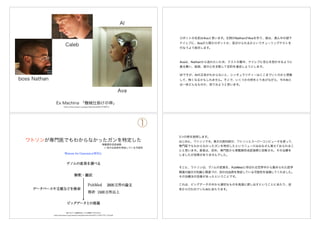 https://www.amazon.co.jp/gp/video/detail/B01KT8EB7U
Ex Machina 「機械仕掛けの神」
Ava
Caleb
boss Nathan
AI
ロボットの名前はAvaと言います。左側のNathanがAvaを作り、彼は、真ん中の部下
ケイレブに、Avaが人間かロボットか、見分けられるかというチューリングテストを
行なうよう指示します。
Avaは、Nathanから逃れたいため、テストの最中、ケイレブに恋心を抱かせるように
振る舞い、結局、彼の心を支配して目的を達成しようとします。
SFですが、AIの正体がわからないと、シンギュラリティーはここまでいくのかと想像
して、怖くなるかもしれません。そこで、いくつかの例をとりあげながら、今のAIと
は一体どんなものか、見てみようと思います。
ワトソンが専門医でもわからなかったガンを特定した
膨大なゲノム情報を扱う がん医療に不可欠なAI
www.innervision.co.jp/ressources/pdf/innervision2017/iv201707_018.pdf
Watson for Genomics(WfG)
①
骨髄異形成症候群
+ 別の白血病を発症している可能性
3つの例を説明します。
はじめに、ワトソンです。東大の医科研が、ワトソンとスーパーコンピュータを使って、
専門医でもわからなかったガンを特定したというニュースはみなさん覚えておられるこ
とと思います。患者は、初め、専門医から骨髄異形成症候群と診断され、その治療を
しましたが効果がありませんでした。
そこに、ワトソンは、ゲノムの変異を、PubMedと呼ばれる世界中から集められた医学
関連の論文の知識と関連づけ、別の白血病を発症している可能性を指摘してくれました。
その治療法の効果があったということです。
これは、ビッグデータの中から適切なものを高速に探し出すということにあたり、従
来から行われていたAIにあたります。
 