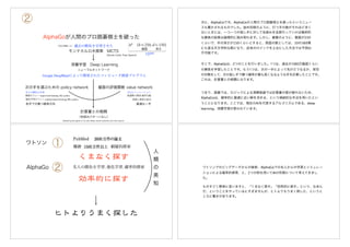 AlphaGoが人間のプロ囲碁棋士を破った
過去の勝負を学習させた
深層学習 Deep Learning
ニューラルネットワーク
計算量との格闘
（先読みパターンなし）
盤面の評価関数 value network次の手を選ぶための policy network
モンテカルロ木探索 MCTS
②
Google DeepMindによって開発されたコンピュータ囲碁プログラム
名人の勝負を学習
教師ポリシー supervised learning (SL) policy
強化学習ポリシー reinforcement learning (RL) policy
自己シミュレーション
評価と探索の結合
各手での勝つ確率分布 最適な一手
最適解の探索 確率勾配
Mastering the game of Go with deep neural networks and tree search
4 8 4 | N A T U R E | V O L 5 2 9 | 2 8 J A N U A R Y 2 0 1 6
All games of perfect information have an optimal value function, v*
(s),
which determines the outcome of the game, from every board position
or state s, under perfect play by all players. These games may be solved
by recursively computing the optimal value function in a search tree
containing approximately bd
possible sequences of moves, where b is
the game’s breadth (number of legal moves per position) and d is its
depth (game length). In large games, such as chess (b≈35, d≈80)1
and
especially Go (b≈250, d≈150)1
, exhaustive search is infeasible2,3
, but
the effective search space can be reduced by two general principles.
First, the depth of the search may be reduced by position evaluation:
truncating the search tree at state s and replacing the subtree below s
by an approximate value function v(s)≈v*
(s) that predicts the outcome
from state s. This approach has led to superhuman performance in
chess4
, checkers5
and othello6
, but it was believed to be intractable in Go
due to the complexity of the game7
. Second, the breadth of the search
may be reduced by sampling actions from a policy p(a|s) that is a prob-
ability distribution over possible moves a in position s. For example,
Monte Carlo rollouts8
search to maximum depth without branching
at all, by sampling long sequences of actions for both players from a
policy p. Averaging over such rollouts can provide an effective position
evaluation, achieving superhuman performance in backgammon8
and
Scrabble9
, and weak amateur level play in Go10
.
Monte Carlo tree search (MCTS)11,12
uses Monte Carlo rollouts
to estimate the value of each state in a search tree. As more simu-
lations are executed, the search tree grows larger and the relevant
values become more accurate. The policy used to select actions during
search is also improved over time, by selecting children with higher
values. Asymptotically, this policy converges to optimal play, and the
evaluations converge to the optimal value function12
. The strongest
current Go programs are based on MCTS, enhanced by policies that
are trained to predict human expert moves13
. These policies are used
to narrow the search to a beam of high-probability actions, and to
sample actions during rollouts. This approach has achieved strong
amateur play13–15
. However, prior work has been limited to shallow
policies13–15
or value functions16
based on a linear combination of
input features.
Recently, deep convolutional neural networks have achieved unprec-
edented performance in visual domains: for example, image classifica-
tion17
, face recognition18
, and playing Atari games19
. They use many
layers of neurons, each arranged in overlapping tiles, to construct
increasingly abstract, localized representations of an image20
. We
employ a similar architecture for the game of Go. We pass in the board
position as a 19×19 image and use convolutional layers to construct a
representation of the position. We use these neural networks to reduce
the effective depth and breadth of the search tree: evaluating positions
using a value network, and sampling actions using a policy network.
We train the neural networks using a pipeline consisting of several
stages of machine learning (Fig. 1). We begin by training a supervised
learning (SL) policy network pσ directly from expert human moves.
This provides fast, efficient learning updates with immediate feedback
and high-quality gradients. Similar to prior work13,15
, we also train a
fast policy pπ that can rapidly sample actions during rollouts. Next, we
train a reinforcement learning (RL) policy network pρ that improves
the SL policy network by optimizing the final outcome of games of self-
play. This adjusts the policy towards the correct goal of winning games,
rather than maximizing predictive accuracy. Finally, we train a value
network vθ that predicts the winner of games played by the RL policy
network against itself. Our program AlphaGo efficiently combines the
policy and value networks with MCTS.
Supervised learning of policy networks
For the first stage of the training pipeline, we build on prior work
on predicting expert moves in the game of Go using supervised
learning13,21–24
. The SL policy network pσ(a|s) alternates between con-
volutional layers with weights σ, and rectifier nonlinearities. A final soft-
max layer outputs a probability distribution over all legal moves a. The
input s to the policy network is a simple representation of the board state
(see Extended Data Table 2). The policy network is trained on randomly
new search algorithm that combines Monte Carlo simulation with value and policy networks. Using this search algorithm,
our program AlphaGo achieved a 99.8% winning rate against other Go programs, and defeated the human European Go
champion by 5 games to 0. This is the first time that a computer program has defeated a human professional player in the
full-sized game of Go, a feat previously thought to be at least a decade away.
1
Google DeepMind, 5 New Street Square, London EC4A 3TW, UK. 2
Google, 1600 Amphitheatre Parkway, Mountain View, California 94043, USA.
*These authors contributed equally to this work.
© 2016 Macmillan Publishers Limited. All rights reserved
4 8 4 | N A T U R E | V O L 5 2 9 | 2 8 J A N U A R Y 2 0 1 6
All games of perfect information have an optimal value function, v*
(s),
which determines the outcome of the game, from every board position
or state s, under perfect play by all players. These games may be solved
by recursively computing the optimal value function in a search tree
containing approximately bd
possible sequences of moves, where b is
the game’s breadth (number of legal moves per position) and d is its
depth (game length). In large games, such as chess (b≈35, d≈80)1
and
especially Go (b≈250, d≈150)1
, exhaustive search is infeasible2,3
, but
the effective search space can be reduced by two general principles.
First, the depth of the search may be reduced by position evaluation:
truncating the search tree at state s and replacing the subtree below s
by an approximate value function v(s)≈v*
(s) that predicts the outcome
from state s. This approach has led to superhuman performance in
chess4
, checkers5
and othello6
, but it was believed to be intractable in Go
due to the complexity of the game7
. Second, the breadth of the search
may be reduced by sampling actions from a policy p(a|s) that is a prob-
ability distribution over possible moves a in position s. For example,
Monte Carlo rollouts8
search to maximum depth without branching
at all, by sampling long sequences of actions for both players from a
policy p. Averaging over such rollouts can provide an effective position
evaluation, achieving superhuman performance in backgammon8
and
Scrabble9
, and weak amateur level play in Go10
.
Monte Carlo tree search (MCTS)11,12
uses Monte Carlo rollouts
to estimate the value of each state in a search tree. As more simu-
lations are executed, the search tree grows larger and the relevant
values become more accurate. The policy used to select actions during
search is also improved over time, by selecting children with higher
values. Asymptotically, this policy converges to optimal play, and the
evaluations converge to the optimal value function12
. The strongest
current Go programs are based on MCTS, enhanced by policies that
are trained to predict human expert moves13
. These policies are used
to narrow the search to a beam of high-probability actions, and to
sample actions during rollouts. This approach has achieved strong
amateur play13–15
. However, prior work has been limited to shallow
policies13–15
or value functions16
based on a linear combination of
input features.
Recently, deep convolutional neural networks have achieved unprec-
edented performance in visual domains: for example, image classifica-
tion17
, face recognition18
, and playing Atari games19
. They use many
layers of neurons, each arranged in overlapping tiles, to construct
increasingly abstract, localized representations of an image20
. We
employ a similar architecture for the game of Go. We pass in the board
position as a 19×19 image and use convolutional layers to construct a
representation of the position. We use these neural networks to reduce
the effective depth and breadth of the search tree: evaluating positions
using a value network, and sampling actions using a policy network.
We train the neural networks using a pipeline consisting of several
stages of machine learning (Fig. 1). We begin by training a supervised
learning (SL) policy network pσ directly from expert human moves.
This provides fast, efficient learning updates with immediate feedback
and high-quality gradients. Similar to prior work13,15
, we also train a
fast policy pπ that can rapidly sample actions during rollouts. Next, we
train a reinforcement learning (RL) policy network pρ that improves
the SL policy network by optimizing the final outcome of games of self-
play. This adjusts the policy towards the correct goal of winning games,
rather than maximizing predictive accuracy. Finally, we train a value
network vθ that predicts the winner of games played by the RL policy
network against itself. Our program AlphaGo efficiently combines the
policy and value networks with MCTS.
Supervised learning of policy networks
For the first stage of the training pipeline, we build on prior work
on predicting expert moves in the game of Go using supervised
learning13,21–24
. The SL policy network pσ(a|s) alternates between con-
volutional layers with weights σ, and rectifier nonlinearities. A final soft-
max layer outputs a probability distribution over all legal moves a. The
input s to the policy network is a simple representation of the board state
(see Extended Data Table 2). The policy network is trained on randomly
1
Google DeepMind, 5 New Street Square, London EC4A 3TW, UK. 2
Google, 1600 Amphitheatre Parkway, Mountain View, California 94043, USA.
*These authors contributed equally to this work.
© 2016 Macmillan Publishers Limited. All rights reserved
盤面 深さ
10360
Monte Carlo Tree Search
1000万盤面くらい
次に、AlphaGoです。AlphaGoが人間のプロ囲碁棋士を破ったというニュー
スも驚かされるものでした。詰め将棋のように、打つ手の数がそれほど多く
ないときには、一つ一つの指し手に対して先読みを全部行っていけば最終的
な勝負の結果は論理的に読み取れます。しかし、碁盤のように、盤面が250
くらいで、手の深さが150くらいとすると、局面の数としては、10の360乗
にも登る天文学的な数になり、従来のロジックを土台にした方法では予測は
不可能です。
そこで、AlphaGoは、2つのことを行いました。1つは、過去の1000万盤面くらい
の勝負を学習したことです。もう1つは、次の一手によって先がどうなるか、架空
の対戦をして、次の指し手で勝つ確率が最も高くなるような手を計算したことです。
これは、計算量との格闘になります。
つまり、囲碁では、ロジックによる演繹推論では計算量の壁が破れないため、
AlphaGoは、確率的に最適に近い解を求める、という帰納的な手法を用いたとい
うことになります。ここでは、現在のAIを代表するアルゴリズムである、deep
learning、深層学習が使われています。
①
② 名人の勝負を学習, 強化学習, 確率的探索
ワトソン
AlphaGo
人
類
の
英
知
網羅的探索
ワトソンでのビッグデータからの検索、AlphaGoでの名人からの学習とシミュレー
ションによる確率的探索、と、2つの例を用いてAIの形態について考えてきまし
た。
ものすごく簡単に言いますと、「くまなく探す」「効率的に探す」という、なあん
だ、ということをやっているにすぎませんが、ヒトよりもうまく探した、というと
ころに驚きがあります。
 