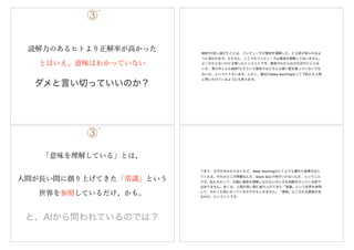 ③`
読解力のあるヒトより正解率が高かった
とはいえ、意味はわかっていない
ダメと言い切っていいのか？
BERTが成し遂げたことは、コンピュータが意味を理解した、とも受け取られるよ
うに思われます。もちろん、ここでもコンピュータは意味を理解してはいません。
よくわからないけど正解したということです。意味がわからなければダメじゃな
いか、東ロボくんもBERTもそういう意味ではどちらも厚い壁を破っていないでは
ないか、というヒトもいます。しかし、最近のdeep learningはここで私たち人間
に問いかけているようにも思えます。
③`
「意味を理解している」とは、
と、AIから問われているのでは？
人間が長い間に創り上げてきた「常識」という
世界を参照しているだけ、かも。
つまり、なぜかはわからないけど、deep learningはヒトよりも優れた結果を出し
てくれる。それのどこが問題なんだ、black boxで何がいけないんだ、ということ
です。私たちだって、正確に意味を理解しながらいろいろな判断を行っている訳で
はありません。多くは、人間が長い間に創り上げてきた「常識」という世界を参照
して、わかった気になっているだけかもしれません。「意味」にこだわる意味があ
るのか、ということです。
 