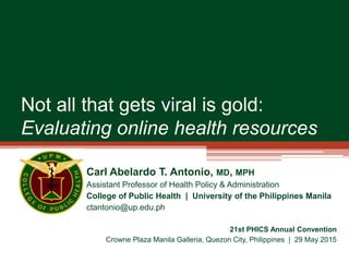 Not all that gets viral is gold:
Evaluating online health resources
Carl Abelardo T. Antonio, MD, MPH
Assistant Professor of Health Policy & Administration
College of Public Health | University of the Philippines Manila
ctantonio@up.edu.ph
21st PHICS Annual Convention
Crowne Plaza Manila Galleria, Quezon City, Philippines | 29 May 2015
 