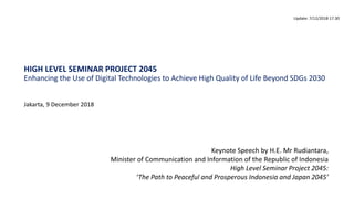 HIGH LEVEL SEMINAR PROJECT 2045
Enhancing the Use of Digital Technologies to Achieve High Quality of Life Beyond SDGs 2030
Jakarta, 9 December 2018
Update: 7/12/2018 17.30
Keynote Speech by H.E. Mr Rudiantara,
Minister of Communication and Information of the Republic of Indonesia
High Level Seminar Project 2045:
‘The Path to Peaceful and Prosperous Indonesia and Japan 2045’
 