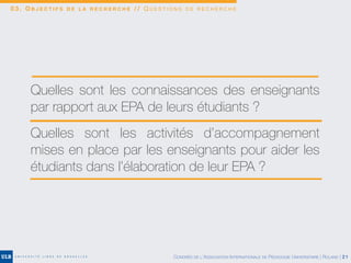 0 3 . O B J E C T I F S D E L A R E C H E R C H E / / Q U E S T I O N S D E R E C H E R C H E
Quelles sont les connaissances des enseignants
par rapport aux EPA de leurs étudiants ?
Quelles sont les activités d’accompagnement
mises en place par les enseignants pour aider les
étudiants dans l’élaboration de leur EPA ?
CONGRÈS DE L’ASSOCIATION INTERNATIONALE DE PÉDAGOGIE UNIVERSITAIRE | ROLAND | 21
 