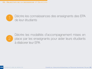 0 3 . O B J E C T I F S D E L A R E C H E R C H E / / O B J E C T I F S
1 Décrire les connaissances des enseignants des EPA
de leur étudiants
2
Décrire les modalités d’accompagnement mises en
place par les enseignants pour aider leurs étudiants
à élaborer leur EPA
CONGRÈS DE L’ASSOCIATION INTERNATIONALE DE PÉDAGOGIE UNIVERSITAIRE | ROLAND | 22
 