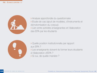 0 6 . C O N C L U S I O N / /
> Analyse approfondie du questionnaire
> Etude de cas (ajout de modèles, d’instruments et
dichotomisation du corpus)
> Lien entre activités enseignantes et l’élaboration
des EPA par les étudiants
> Quelle position institutionnelle par rapport
aux EPA ?
> Les enseignants doivent-ils former leurs étudiants
à l’élaboration d’EPA ?
> Si oui, de quelle manière ?
CONGRÈS DE L’ASSOCIATION INTERNATIONALE DE PÉDAGOGIE UNIVERSITAIRE | ROLAND | 44
 