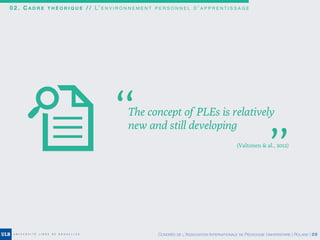 0 2 . C A D R E T H É O R I Q U E / / L’ E N V I R O N N E M E N T P E R S O N N E L D ’ A P P R E N T I S S A G E
The concept of PLEs is relatively
new and still developing
’’
’’
(Valtonen & al., 2012)
CONGRÈS DE L’ASSOCIATION INTERNATIONALE DE PÉDAGOGIE UNIVERSITAIRE | ROLAND | 09
 
