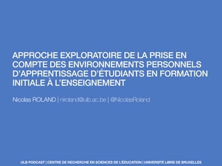 APPROCHE EXPLORATOIRE DE LA PRISE EN
COMPTE DES ENVIRONNEMENTS PERSONNELS
D’APPRENTISSAGE D’ÉTUDIANTS EN FORMATION
INITIALE À L’ENSEIGNEMENT
Nicolas ROLAND | niroland@ulb.ac.be | @NicolasRoland
ULB PODCAST | CENTRE DE RECHERCHE EN SCIENCES DE L’ÉDUCATION | UNIVERSITÉ LIBRE DE BRUXELLES
 