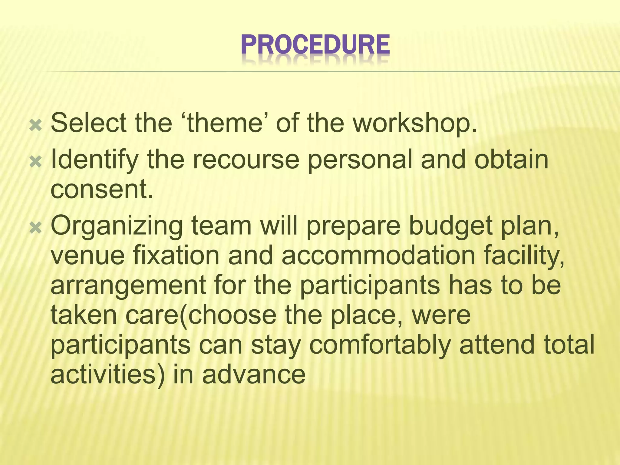 PROCEDURE
 Select the ‘theme’ of the workshop.
 Identify the recourse personal and obtain
consent.
 Organizing team will prepare budget plan,
venue fixation and accommodation facility,
arrangement for the participants has to be
taken care(choose the place, were
participants can stay comfortably attend total
activities) in advance
 